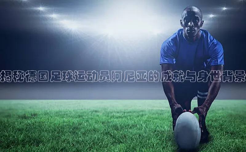 极悦注册顺丰揭秘德国足球运动员阿尼亚的成就与身世背景